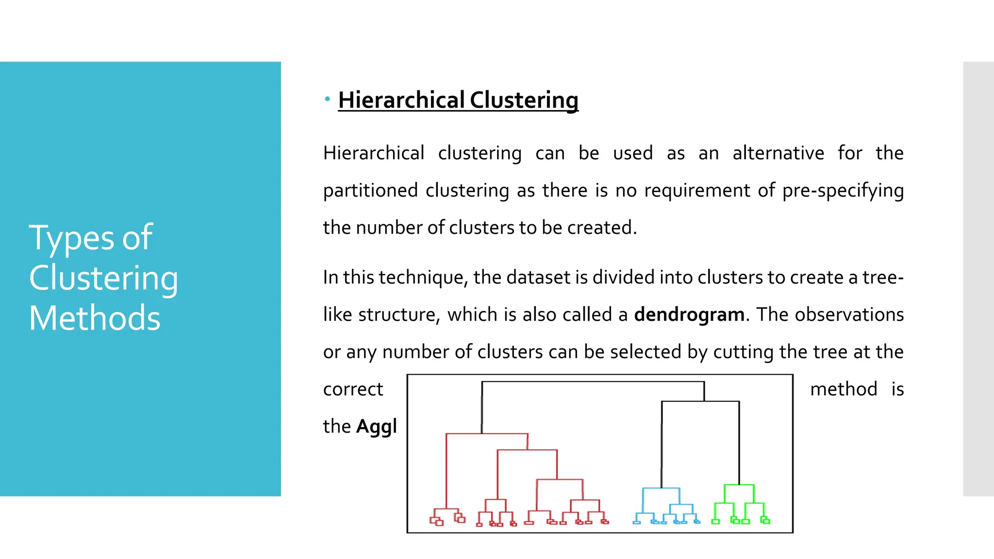 Types of
Clustering
Methods
 Hierarchical Clustering
Hierarchical clustering can be used as an alternative for the
partitioned clustering as there is no requirement of pre-specifying
the number of clusters to be created.
In this technique, the dataset is divided into clusters to create a tree-
like structure, which is also called a dendrogram. The observations
or any number of clusters can be selected by cutting the tree at the
correct level. The most common example of this method is
the Agglomerative Hierarchical algorithm.
 