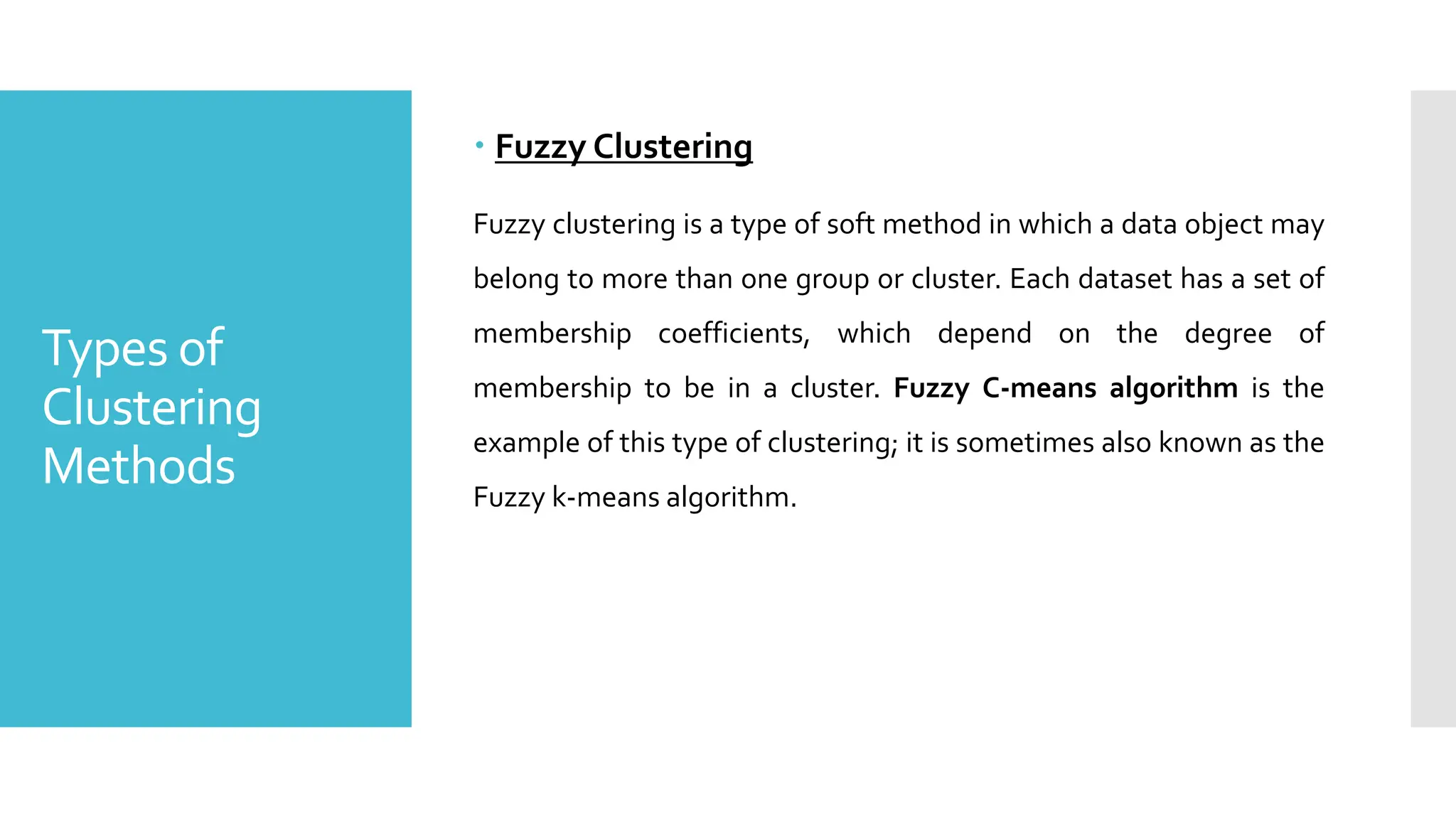 Types of
Clustering
Methods
 Fuzzy Clustering
Fuzzy clustering is a type of soft method in which a data object may
belong to more than one group or cluster. Each dataset has a set of
membership coefficients, which depend on the degree of
membership to be in a cluster. Fuzzy C-means algorithm is the
example of this type of clustering; it is sometimes also known as the
Fuzzy k-means algorithm.
 
