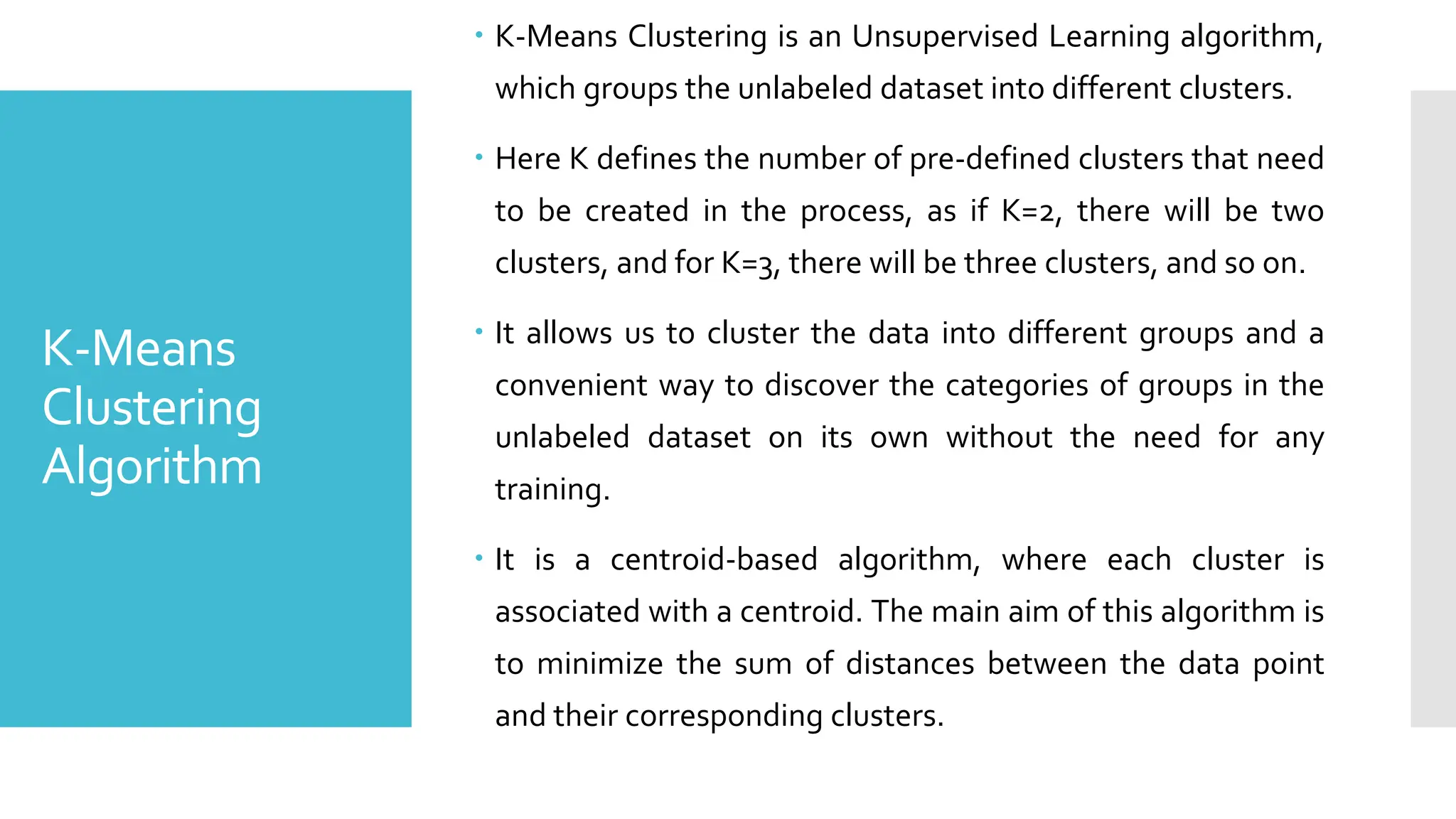 K-Means
Clustering
Algorithm
 K-Means Clustering is an Unsupervised Learning algorithm,
which groups the unlabeled dataset into different clusters.
 Here K defines the number of pre-defined clusters that need
to be created in the process, as if K=2, there will be two
clusters, and for K=3, there will be three clusters, and so on.
 It allows us to cluster the data into different groups and a
convenient way to discover the categories of groups in the
unlabeled dataset on its own without the need for any
training.
 It is a centroid-based algorithm, where each cluster is
associated with a centroid. The main aim of this algorithm is
to minimize the sum of distances between the data point
and their corresponding clusters.
 