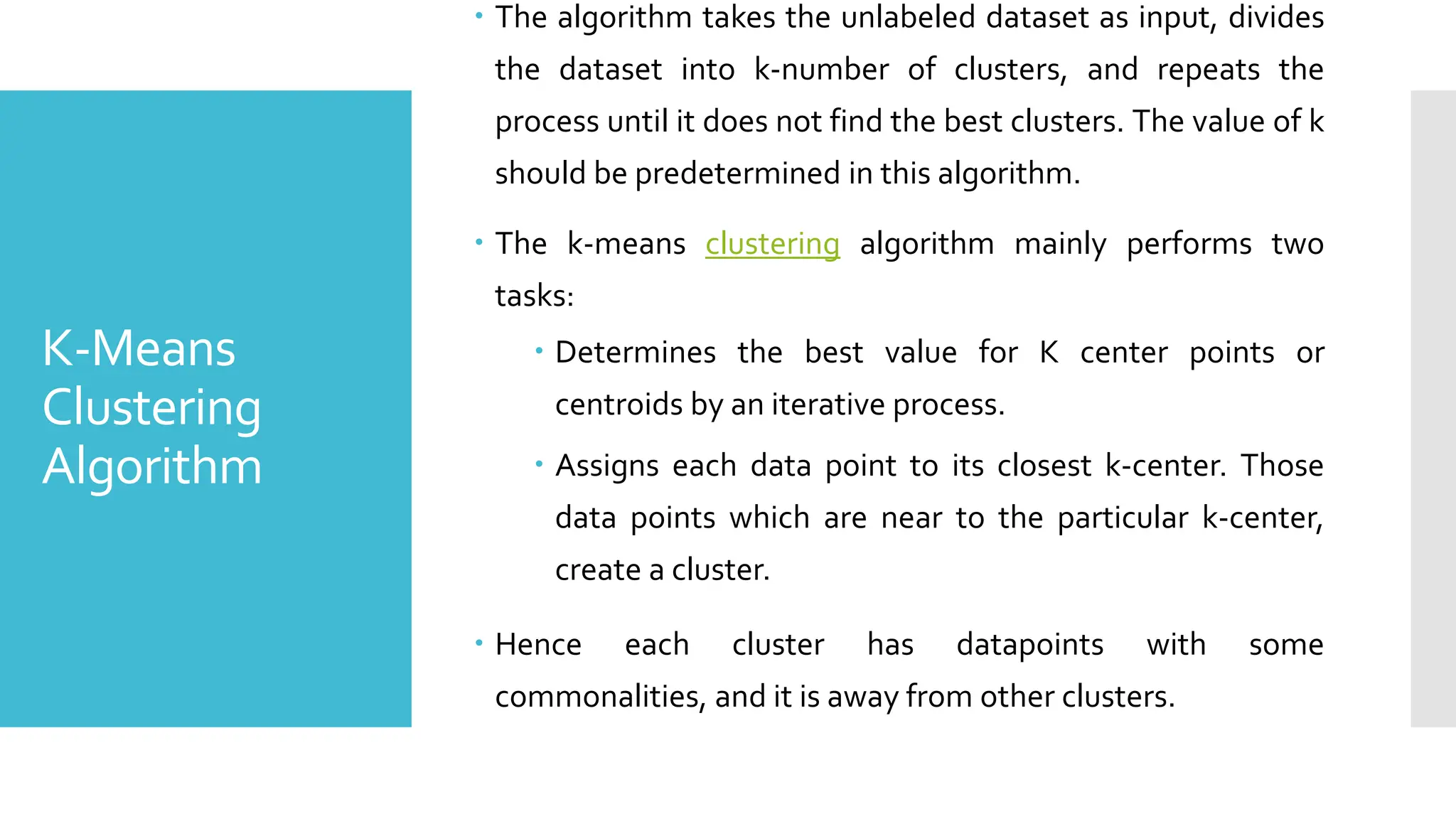 K-Means
Clustering
Algorithm
 The algorithm takes the unlabeled dataset as input, divides
the dataset into k-number of clusters, and repeats the
process until it does not find the best clusters. The value of k
should be predetermined in this algorithm.
 The k-means clustering algorithm mainly performs two
tasks:
 Determines the best value for K center points or
centroids by an iterative process.
 Assigns each data point to its closest k-center. Those
data points which are near to the particular k-center,
create a cluster.
 Hence each cluster has datapoints with some
commonalities, and it is away from other clusters.
 