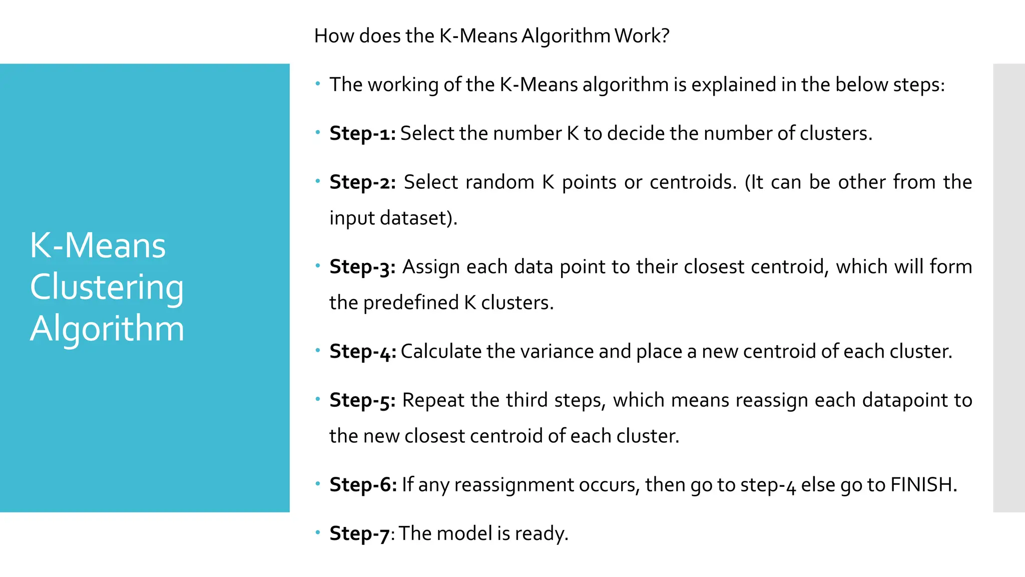K-Means
Clustering
Algorithm
How does the K-MeansAlgorithmWork?
 The working of the K-Means algorithm is explained in the below steps:
 Step-1: Select the number K to decide the number of clusters.
 Step-2: Select random K points or centroids. (It can be other from the
input dataset).
 Step-3: Assign each data point to their closest centroid, which will form
the predefined K clusters.
 Step-4: Calculate the variance and place a new centroid of each cluster.
 Step-5: Repeat the third steps, which means reassign each datapoint to
the new closest centroid of each cluster.
 Step-6: If any reassignment occurs, then go to step-4 else go to FINISH.
 Step-7:The model is ready.
 