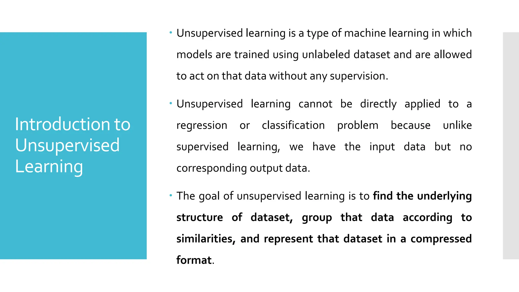 Introduction to
Unsupervised
Learning
 Unsupervised learning is a type of machine learning in which
models are trained using unlabeled dataset and are allowed
to act on that data without any supervision.
 Unsupervised learning cannot be directly applied to a
regression or classification problem because unlike
supervised learning, we have the input data but no
corresponding output data.
 The goal of unsupervised learning is to find the underlying
structure of dataset, group that data according to
similarities, and represent that dataset in a compressed
format.
 