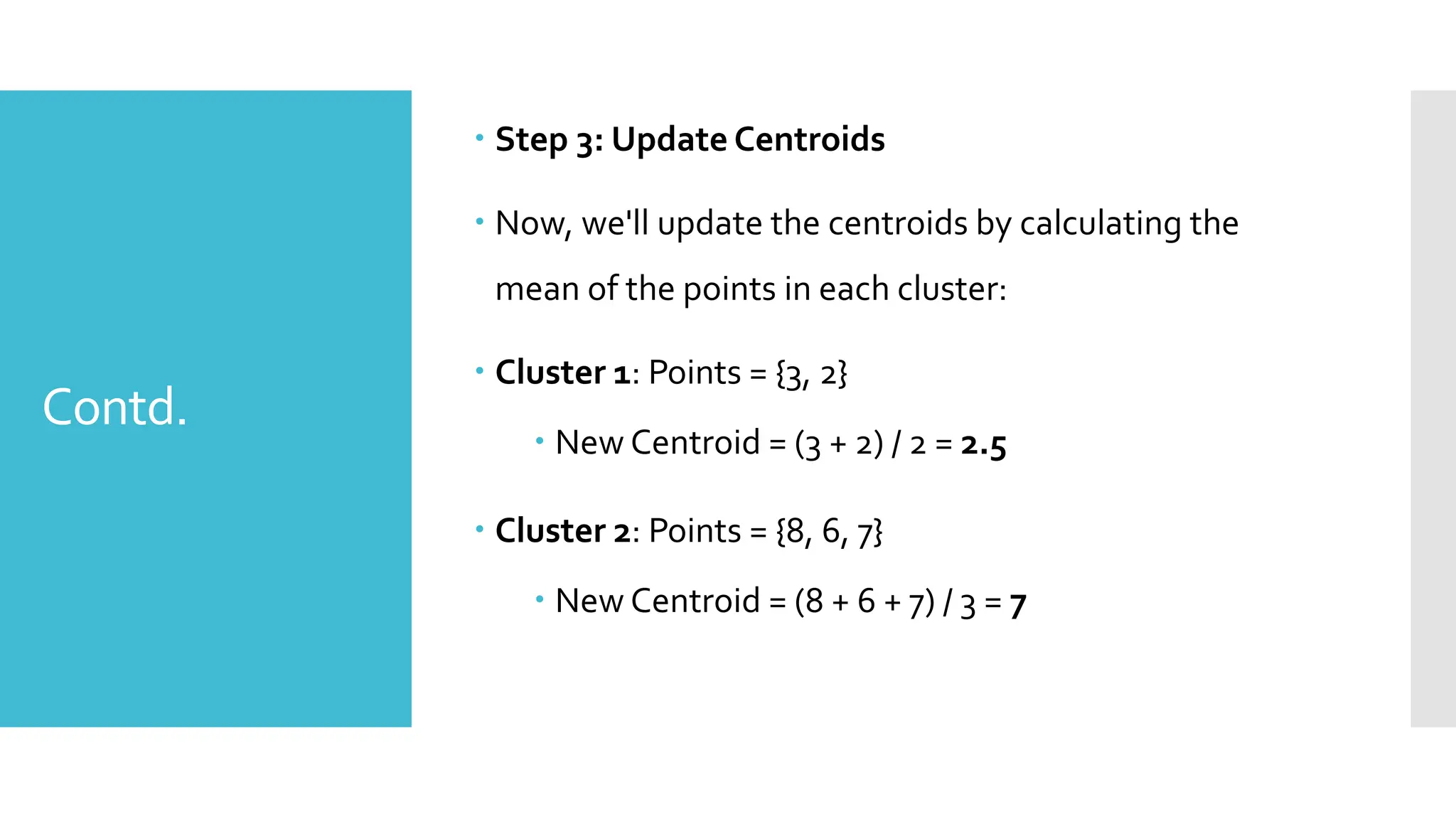 Contd.
 Step 3: Update Centroids
 Now, we'll update the centroids by calculating the
mean of the points in each cluster:
 Cluster 1: Points = {3, 2}
 New Centroid = (3 + 2) / 2 = 2.5
 Cluster 2: Points = {8, 6, 7}
 New Centroid = (8 + 6 + 7) / 3 = 7
 