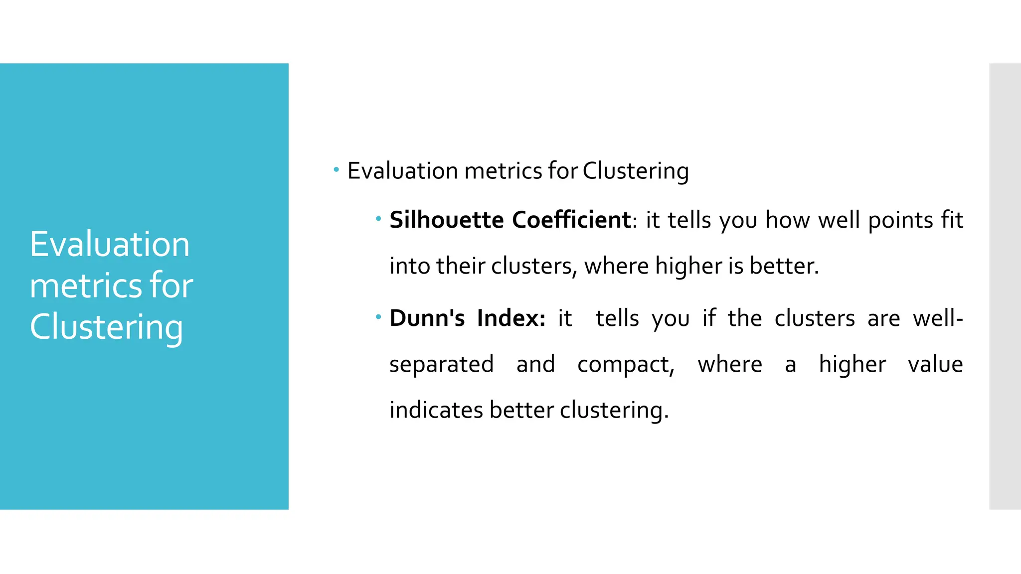 Evaluation
metrics for
Clustering
 Evaluation metrics forClustering
 Silhouette Coefficient: it tells you how well points fit
into their clusters, where higher is better.
 Dunn's Index: it tells you if the clusters are well-
separated and compact, where a higher value
indicates better clustering.
 