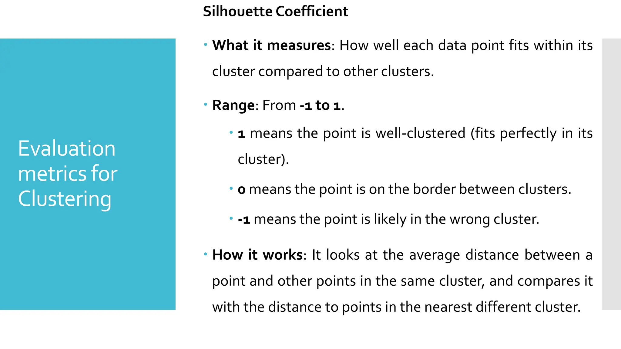 Evaluation
metrics for
Clustering
Silhouette Coefficient
 What it measures: How well each data point fits within its
cluster compared to other clusters.
 Range: From -1 to 1.
 1 means the point is well-clustered (fits perfectly in its
cluster).
 0 means the point is on the border between clusters.
 -1 means the point is likely in the wrong cluster.
 How it works: It looks at the average distance between a
point and other points in the same cluster, and compares it
with the distance to points in the nearest different cluster.
 