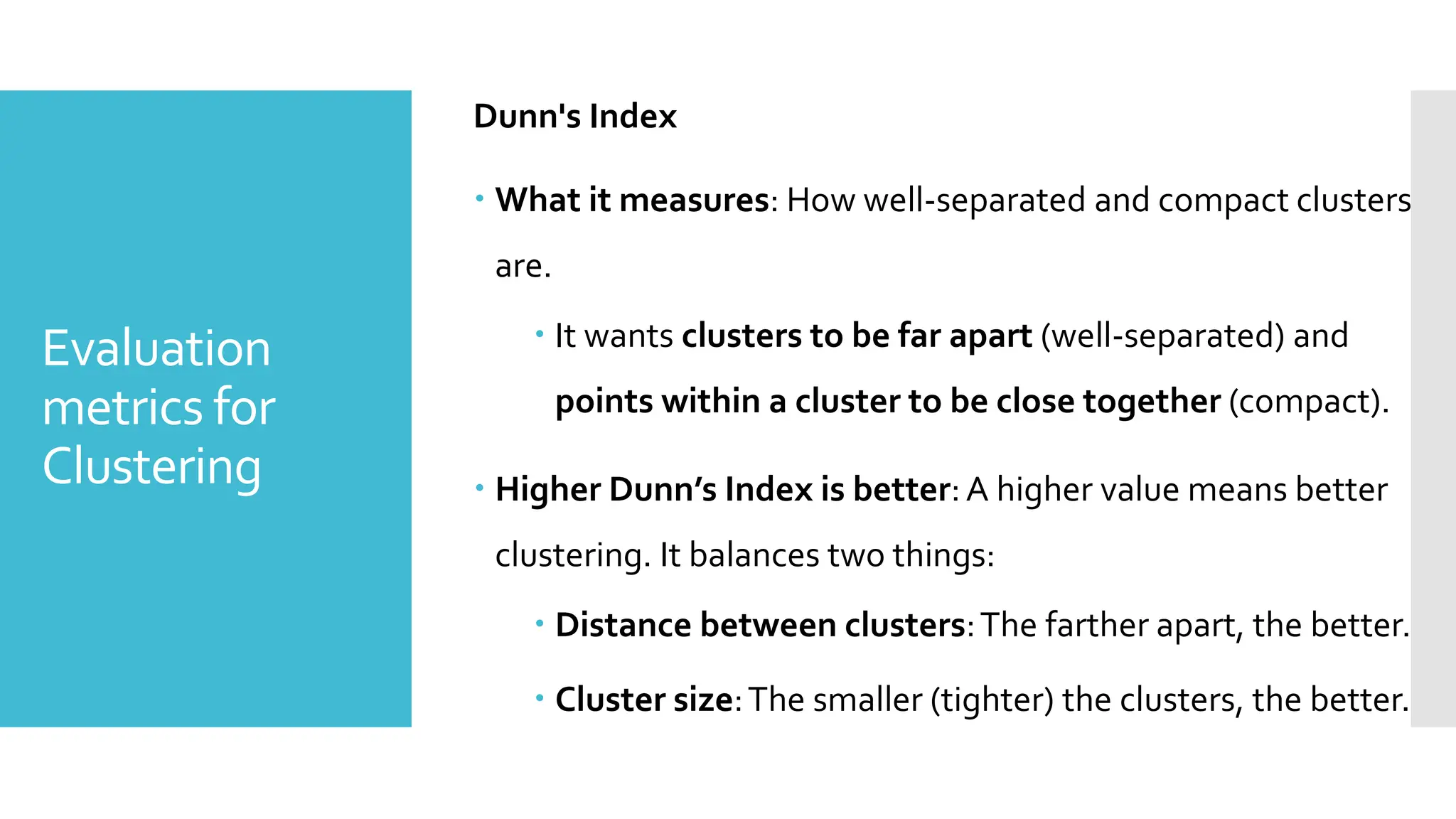 Evaluation
metrics for
Clustering
Dunn's Index
 What it measures: How well-separated and compact clusters
are.
 It wants clusters to be far apart (well-separated) and
points within a cluster to be close together (compact).
 Higher Dunn’s Index is better:A higher value means better
clustering. It balances two things:
 Distance between clusters:The farther apart, the better.
 Cluster size:The smaller (tighter) the clusters, the better.
 