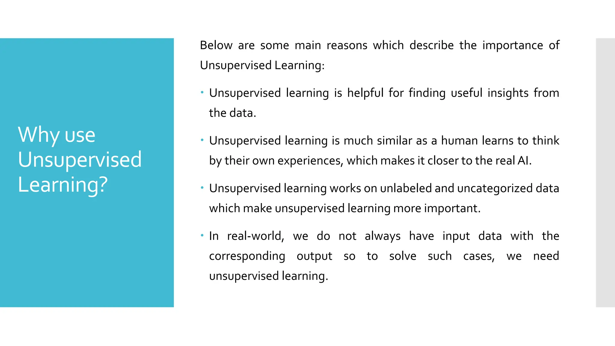 Why use
Unsupervised
Learning?
Below are some main reasons which describe the importance of
Unsupervised Learning:
 Unsupervised learning is helpful for finding useful insights from
the data.
 Unsupervised learning is much similar as a human learns to think
by their own experiences, which makes it closer to the real AI.
 Unsupervised learning works on unlabeled and uncategorized data
which make unsupervised learning more important.
 In real-world, we do not always have input data with the
corresponding output so to solve such cases, we need
unsupervised learning.
 