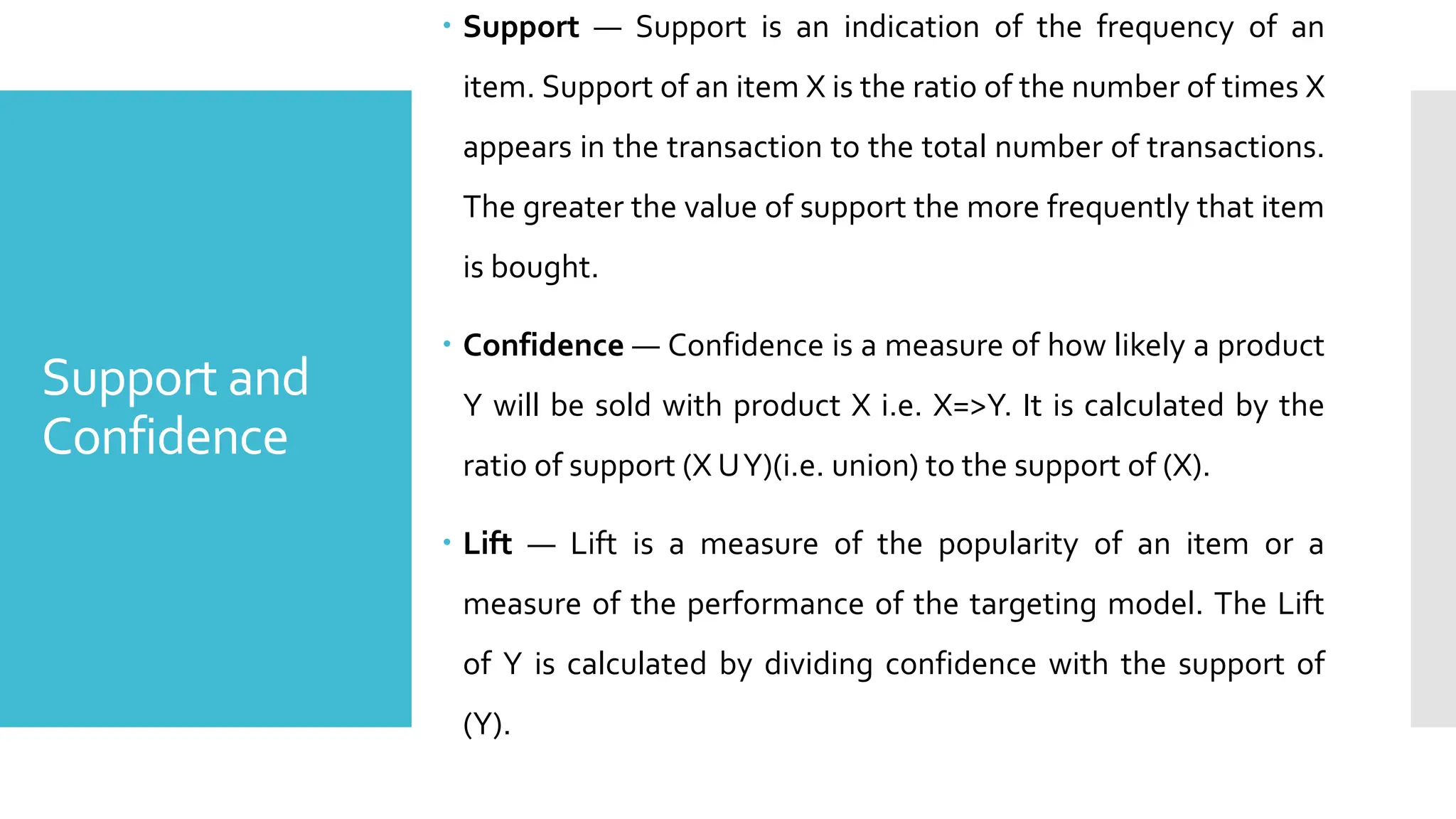Support and
Confidence
 Support — Support is an indication of the frequency of an
item. Support of an item X is the ratio of the number of times X
appears in the transaction to the total number of transactions.
The greater the value of support the more frequently that item
is bought.
 Confidence — Confidence is a measure of how likely a product
Y will be sold with product X i.e. X=>Y. It is calculated by the
ratio of support (X UY)(i.e. union) to the support of (X).
 Lift — Lift is a measure of the popularity of an item or a
measure of the performance of the targeting model. The Lift
of Y is calculated by dividing confidence with the support of
(Y).
 