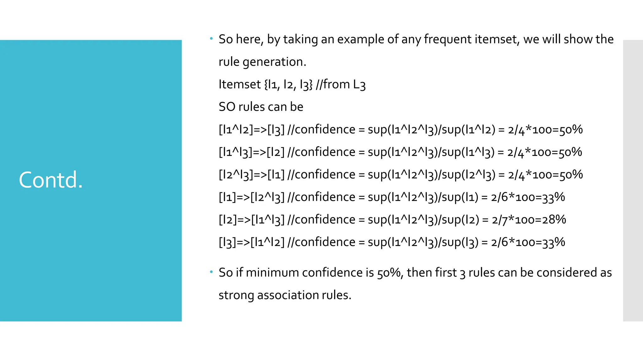 Contd.
 So here, by taking an example of any frequent itemset, we will show the
rule generation.
Itemset {I1, I2, I3} //from L3
SO rules can be
[I1^I2]=>[I3] //confidence = sup(I1^I2^I3)/sup(I1^I2) = 2/4*100=50%
[I1^I3]=>[I2] //confidence = sup(I1^I2^I3)/sup(I1^I3) = 2/4*100=50%
[I2^I3]=>[I1] //confidence = sup(I1^I2^I3)/sup(I2^I3) = 2/4*100=50%
[I1]=>[I2^I3] //confidence = sup(I1^I2^I3)/sup(I1) = 2/6*100=33%
[I2]=>[I1^I3] //confidence = sup(I1^I2^I3)/sup(I2) = 2/7*100=28%
[I3]=>[I1^I2] //confidence = sup(I1^I2^I3)/sup(I3) = 2/6*100=33%
 So if minimum confidence is 50%, then first 3 rules can be considered as
strong association rules.
 