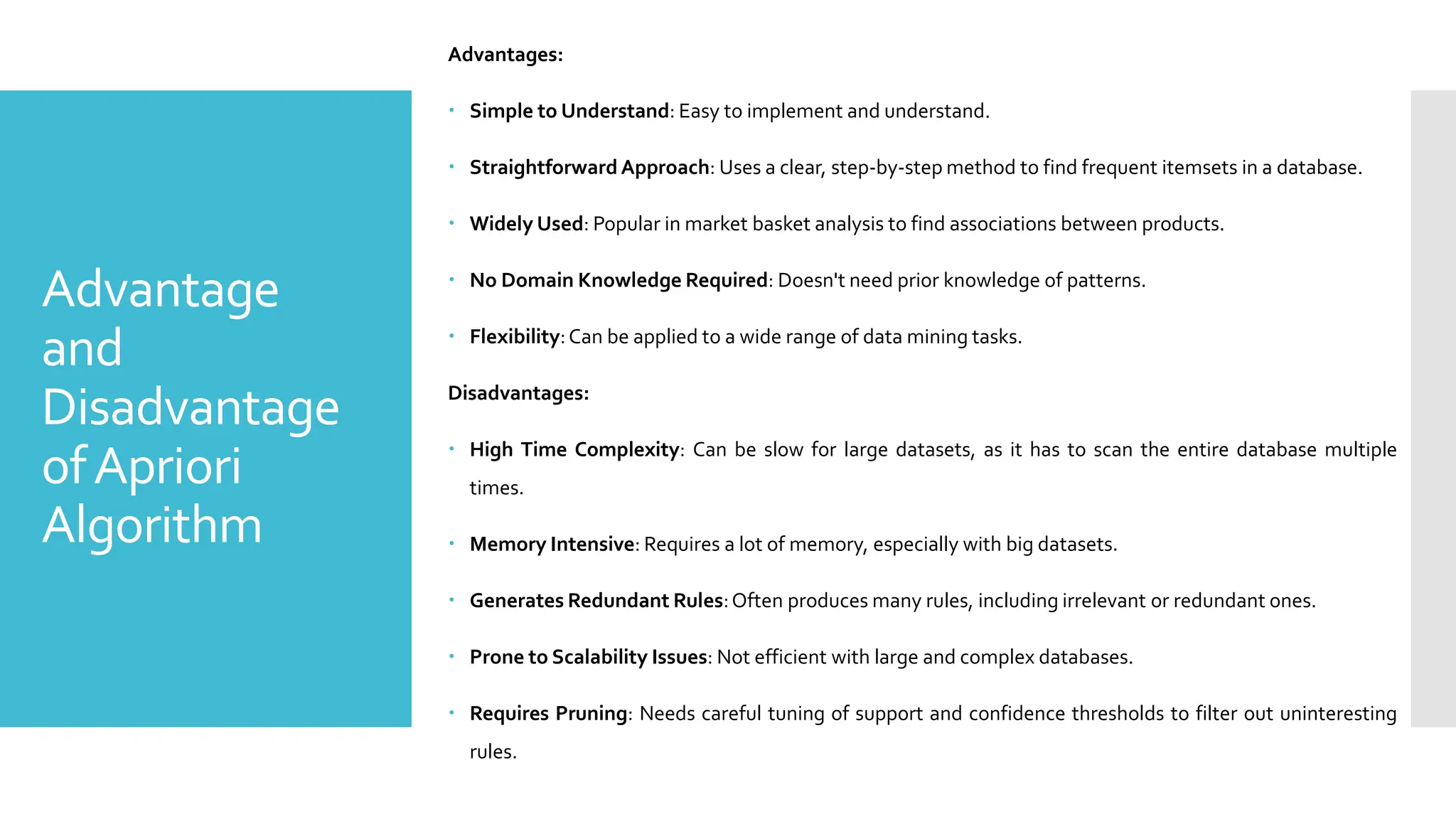 Advantage
and
Disadvantage
ofApriori
Algorithm
Advantages:
 Simple to Understand: Easy to implement and understand.
 Straightforward Approach: Uses a clear, step-by-step method to find frequent itemsets in a database.
 Widely Used: Popular in market basket analysis to find associations between products.
 No Domain Knowledge Required: Doesn't need prior knowledge of patterns.
 Flexibility:Can be applied to a wide range of data mining tasks.
Disadvantages:
 High Time Complexity: Can be slow for large datasets, as it has to scan the entire database multiple
times.
 Memory Intensive: Requires a lot of memory, especially with big datasets.
 Generates Redundant Rules:Often produces many rules, including irrelevant or redundant ones.
 Prone to Scalability Issues: Not efficient with large and complex databases.
 Requires Pruning: Needs careful tuning of support and confidence thresholds to filter out uninteresting
rules.
 