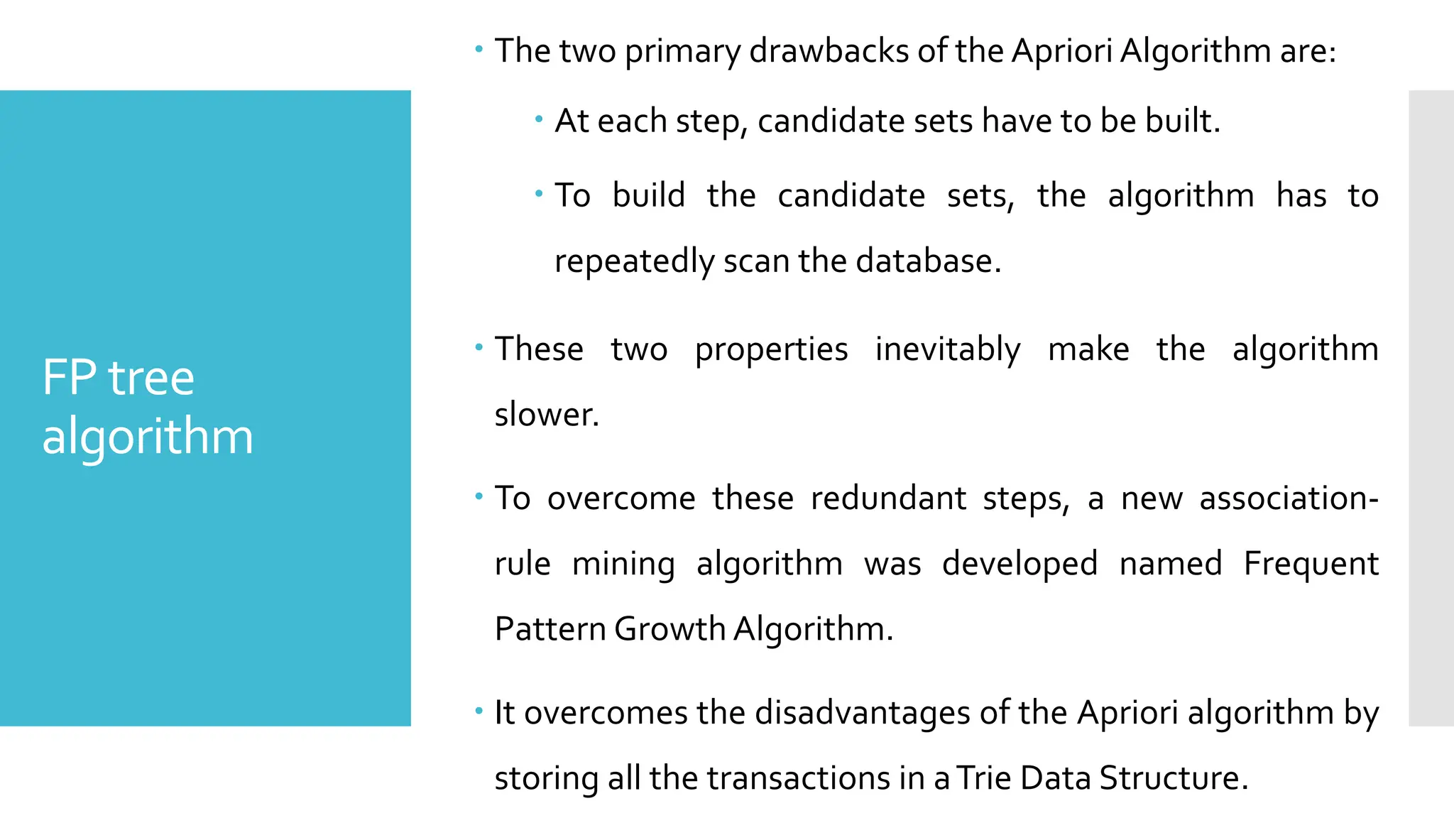FP tree
algorithm
 The two primary drawbacks of the Apriori Algorithm are:
 At each step, candidate sets have to be built.
 To build the candidate sets, the algorithm has to
repeatedly scan the database.
 These two properties inevitably make the algorithm
slower.
 To overcome these redundant steps, a new association-
rule mining algorithm was developed named Frequent
Pattern Growth Algorithm.
 It overcomes the disadvantages of the Apriori algorithm by
storing all the transactions in aTrie Data Structure.
 