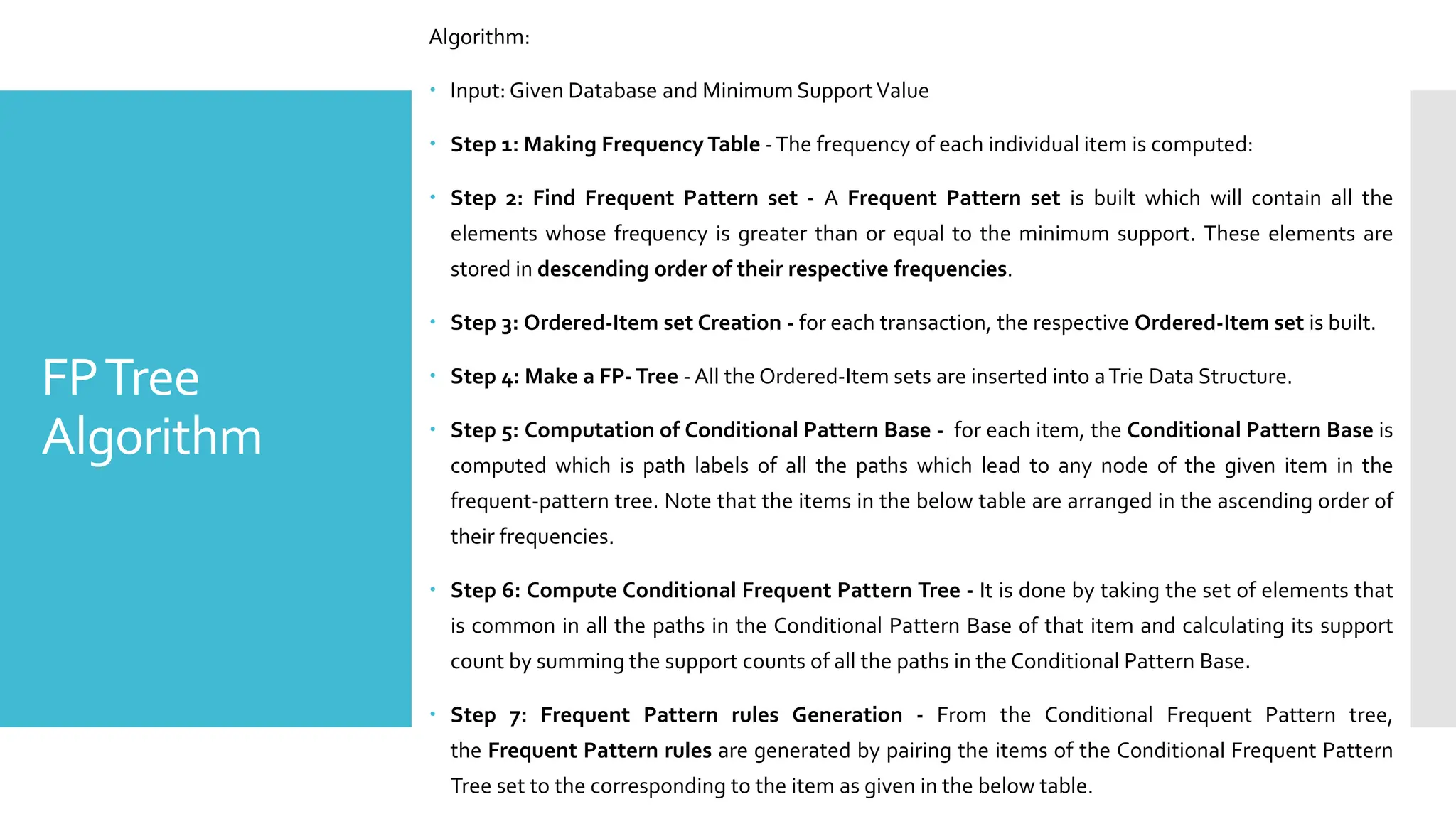 FPTree
Algorithm
Algorithm:
 Input: Given Database and Minimum SupportValue
 Step 1: Making Frequency Table -The frequency of each individual item is computed:
 Step 2: Find Frequent Pattern set - A Frequent Pattern set is built which will contain all the
elements whose frequency is greater than or equal to the minimum support. These elements are
stored in descending order of their respective frequencies.
 Step 3: Ordered-Item set Creation - for each transaction, the respective Ordered-Item set is built.
 Step 4: Make a FP-Tree - All the Ordered-Item sets are inserted into aTrie Data Structure.
 Step 5: Computation of Conditional Pattern Base - for each item, the Conditional Pattern Base is
computed which is path labels of all the paths which lead to any node of the given item in the
frequent-pattern tree. Note that the items in the below table are arranged in the ascending order of
their frequencies.
 Step 6: Compute Conditional Frequent Pattern Tree - It is done by taking the set of elements that
is common in all the paths in the Conditional Pattern Base of that item and calculating its support
count by summing the support counts of all the paths in the Conditional Pattern Base.
 Step 7: Frequent Pattern rules Generation - From the Conditional Frequent Pattern tree,
the Frequent Pattern rules are generated by pairing the items of the Conditional Frequent Pattern
Tree set to the corresponding to the item as given in the below table.
 