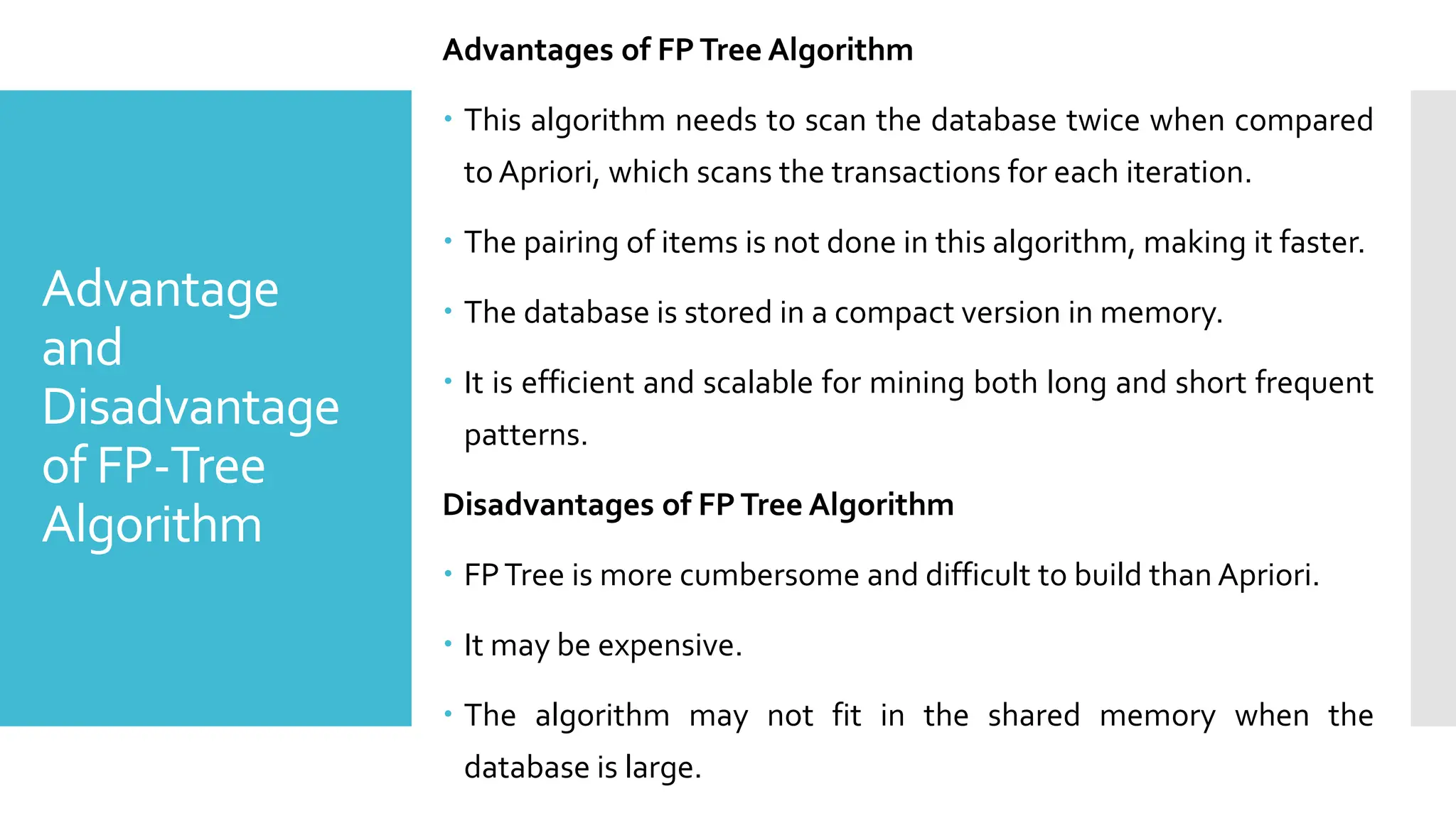 Advantage
and
Disadvantage
of FP-Tree
Algorithm
Advantages of FPTree Algorithm
 This algorithm needs to scan the database twice when compared
to Apriori, which scans the transactions for each iteration.
 The pairing of items is not done in this algorithm, making it faster.
 The database is stored in a compact version in memory.
 It is efficient and scalable for mining both long and short frequent
patterns.
Disadvantages of FPTree Algorithm
 FPTree is more cumbersome and difficult to build than Apriori.
 It may be expensive.
 The algorithm may not fit in the shared memory when the
database is large.
 