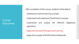 Course
Outcomes
After completion of this course, students will be able to
 Understand machine-learning concepts.
 Understand and implement Classification concepts.
 Understand and analyse the different Regression
algorithms.
 Apply the concept of Unsupervised Learning.
 Apply the concepts ofArtificial Neural Networks.
 
