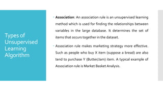 Types of
Unsupervised
Learning
Algorithm
 Association: An association rule is an unsupervised learning
method which is used for finding the relationships between
variables in the large database. It determines the set of
items that occurs together in the dataset.
 Association rule makes marketing strategy more effective.
Such as people who buy X item (suppose a bread) are also
tend to purchase Y (Butter/Jam) item. A typical example of
Association rule is Market Basket Analysis.
 