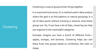 Clustering
 Clustering is a way to group similar things together.
 In a more technical sense, it's a method used in data analysis
where the goal is to find patterns or natural groupings in a
set of data points without knowing in advance what those
groups are. So, if you have a lot of data, clustering can help
you organize it into meaningful categories
 Example: Imagine you have a bunch of different fruits—
apples, oranges, and bananas. Clustering helps you sort
these fruits into groups based on similarities, like color or
shape.
 