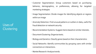 Uses of
Clustering
 Customer Segmentation: Group customers based on purchasing
behavior, demographics, or preferences, allowing for targeted
marketing strategies
 Image Segmentation: Divide images for identifying objects or regions
within an image
 Anomaly Detection: Find unusual patterns or outliers in data, useful for
fraud detection or network security
 Recommendation Systems: Suggest items based on similar interests.
 Document Clustering: Organize texts.
 Biology and Genetics: Classify genes based on their characteristics
 Social Networks: Identify communities by grouping users with similar
connections or interactions.
 Market Research:Analyze trends.
 
