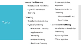 Topics
 Unsupervised Learning
 Introduction & Importance
 Types of Unsupervised
Learning
 Clustering
 Introduction to clustering
 Types of Clustering
 Hierarchical Clustering
 Agglomerative
Clustering
 Divisive clustering
 Partitional Clustering
 K-means clustering
Algorithm
 Evaluation metrics for
Clustering
 Silhouette Coefficient
 Dunn's Index
 Association Rule Mining
 Introduction to Association
rule mining
 Apriori Algorithm
 FP tree algorithm
 
