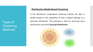 Types of
Clustering
Methods
 Distribution Model-Based Clustering
In the distribution model-based clustering method, the data is
divided based on the probability of how a dataset belongs to a
particular distribution. The grouping is done by assuming some
distributions commonly Gaussian Distribution.
 