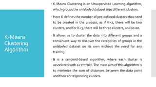 K-Means
Clustering
Algorithm
 K-Means Clustering is an Unsupervised Learning algorithm,
which groups the unlabeled dataset into different clusters.
 Here K defines the number of pre-defined clusters that need
to be created in the process, as if K=2, there will be two
clusters, and for K=3, there will be three clusters, and so on.
 It allows us to cluster the data into different groups and a
convenient way to discover the categories of groups in the
unlabeled dataset on its own without the need for any
training.
 It is a centroid-based algorithm, where each cluster is
associated with a centroid. The main aim of this algorithm is
to minimize the sum of distances between the data point
and their corresponding clusters.
 