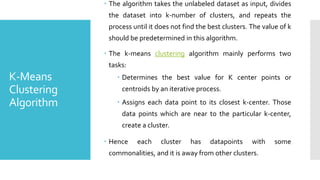 K-Means
Clustering
Algorithm
 The algorithm takes the unlabeled dataset as input, divides
the dataset into k-number of clusters, and repeats the
process until it does not find the best clusters. The value of k
should be predetermined in this algorithm.
 The k-means clustering algorithm mainly performs two
tasks:
 Determines the best value for K center points or
centroids by an iterative process.
 Assigns each data point to its closest k-center. Those
data points which are near to the particular k-center,
create a cluster.
 Hence each cluster has datapoints with some
commonalities, and it is away from other clusters.
 