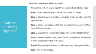 K-Means
Clustering
Algorithm
How does the K-MeansAlgorithmWork?
 The working of the K-Means algorithm is explained in the below steps:
 Step-1: Select the number K to decide the number of clusters.
 Step-2: Select random K points or centroids. (It can be other from the
input dataset).
 Step-3: Assign each data point to their closest centroid, which will form
the predefined K clusters.
 Step-4: Calculate the variance and place a new centroid of each cluster.
 Step-5: Repeat the third steps, which means reassign each datapoint to
the new closest centroid of each cluster.
 Step-6: If any reassignment occurs, then go to step-4 else go to FINISH.
 Step-7:The model is ready.
 