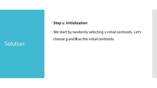 Solution:
 Step 1: Initialization
 We start by randomly selecting 2 initial centroids. Let's
choose 3 and 8 as the initial centroids.
 