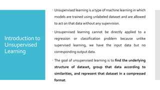 Introduction to
Unsupervised
Learning
 Unsupervised learning is a type of machine learning in which
models are trained using unlabeled dataset and are allowed
to act on that data without any supervision.
 Unsupervised learning cannot be directly applied to a
regression or classification problem because unlike
supervised learning, we have the input data but no
corresponding output data.
 The goal of unsupervised learning is to find the underlying
structure of dataset, group that data according to
similarities, and represent that dataset in a compressed
format.
 