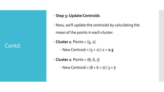 Contd.
 Step 3: Update Centroids
 Now, we'll update the centroids by calculating the
mean of the points in each cluster:
 Cluster 1: Points = {3, 2}
 New Centroid = (3 + 2) / 2 = 2.5
 Cluster 2: Points = {8, 6, 7}
 New Centroid = (8 + 6 + 7) / 3 = 7
 