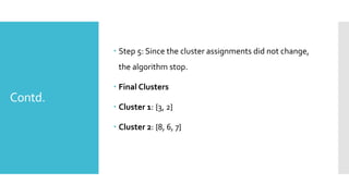 Contd.
 Step 5: Since the cluster assignments did not change,
the algorithm stop.
 Final Clusters
 Cluster 1: {3, 2}
 Cluster 2: {8, 6, 7}
 