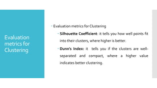 Evaluation
metrics for
Clustering
 Evaluation metrics forClustering
 Silhouette Coefficient: it tells you how well points fit
into their clusters, where higher is better.
 Dunn's Index: it tells you if the clusters are well-
separated and compact, where a higher value
indicates better clustering.
 
