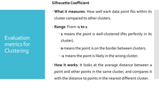 Evaluation
metrics for
Clustering
Silhouette Coefficient
 What it measures: How well each data point fits within its
cluster compared to other clusters.
 Range: From -1 to 1.
 1 means the point is well-clustered (fits perfectly in its
cluster).
 0 means the point is on the border between clusters.
 -1 means the point is likely in the wrong cluster.
 How it works: It looks at the average distance between a
point and other points in the same cluster, and compares it
with the distance to points in the nearest different cluster.
 
