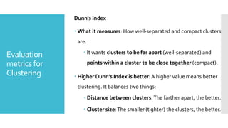 Evaluation
metrics for
Clustering
Dunn's Index
 What it measures: How well-separated and compact clusters
are.
 It wants clusters to be far apart (well-separated) and
points within a cluster to be close together (compact).
 Higher Dunn’s Index is better:A higher value means better
clustering. It balances two things:
 Distance between clusters:The farther apart, the better.
 Cluster size:The smaller (tighter) the clusters, the better.
 