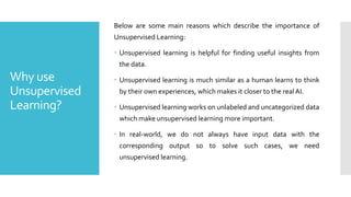 Why use
Unsupervised
Learning?
Below are some main reasons which describe the importance of
Unsupervised Learning:
 Unsupervised learning is helpful for finding useful insights from
the data.
 Unsupervised learning is much similar as a human learns to think
by their own experiences, which makes it closer to the real AI.
 Unsupervised learning works on unlabeled and uncategorized data
which make unsupervised learning more important.
 In real-world, we do not always have input data with the
corresponding output so to solve such cases, we need
unsupervised learning.
 