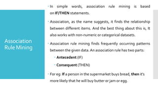 Association
Rule Mining
 In simple words, association rule mining is based
on IF/THEN statements.
 Association, as the name suggests, it finds the relationship
between different items. And the best thing about this is, It
also works with non-numeric or categorical datasets.
 Association rule mining finds frequently occurring patterns
between the given data. An association rule has two parts:
 Antecedent (IF)
 Consequent (THEN)
 For eg: If a person in the supermarket buys bread, then it’s
more likely that he will buy butter or jam or egg.
 