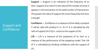 Support and
Confidence
 Support — Support is an indication of the frequency of an
item. Support of an item X is the ratio of the number of times X
appears in the transaction to the total number of transactions.
The greater the value of support the more frequently that item
is bought.
 Confidence — Confidence is a measure of how likely a product
Y will be sold with product X i.e. X=>Y. It is calculated by the
ratio of support (X UY)(i.e. union) to the support of (X).
 Lift — Lift is a measure of the popularity of an item or a
measure of the performance of the targeting model. The Lift
of Y is calculated by dividing confidence with the support of
(Y).
 