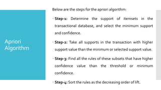 Apriori
Algorithm
Below are the steps for the apriori algorithm:
 Step-1: Determine the support of itemsets in the
transactional database, and select the minimum support
and confidence.
 Step-2: Take all supports in the transaction with higher
support value than the minimum or selected support value.
 Step-3: Find all the rules of these subsets that have higher
confidence value than the threshold or minimum
confidence.
 Step-4: Sort the rules as the decreasing order of lift.
 