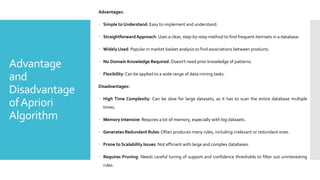 Advantage
and
Disadvantage
ofApriori
Algorithm
Advantages:
 Simple to Understand: Easy to implement and understand.
 Straightforward Approach: Uses a clear, step-by-step method to find frequent itemsets in a database.
 Widely Used: Popular in market basket analysis to find associations between products.
 No Domain Knowledge Required: Doesn't need prior knowledge of patterns.
 Flexibility:Can be applied to a wide range of data mining tasks.
Disadvantages:
 High Time Complexity: Can be slow for large datasets, as it has to scan the entire database multiple
times.
 Memory Intensive: Requires a lot of memory, especially with big datasets.
 Generates Redundant Rules:Often produces many rules, including irrelevant or redundant ones.
 Prone to Scalability Issues: Not efficient with large and complex databases.
 Requires Pruning: Needs careful tuning of support and confidence thresholds to filter out uninteresting
rules.
 
