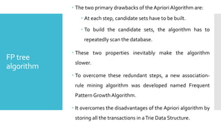 FP tree
algorithm
 The two primary drawbacks of the Apriori Algorithm are:
 At each step, candidate sets have to be built.
 To build the candidate sets, the algorithm has to
repeatedly scan the database.
 These two properties inevitably make the algorithm
slower.
 To overcome these redundant steps, a new association-
rule mining algorithm was developed named Frequent
Pattern Growth Algorithm.
 It overcomes the disadvantages of the Apriori algorithm by
storing all the transactions in aTrie Data Structure.
 