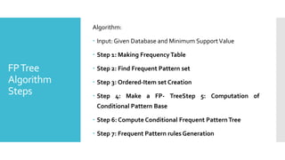 FPTree
Algorithm
Steps
Algorithm:
 Input: Given Database and Minimum SupportValue
 Step 1: Making FrequencyTable
 Step 2: Find Frequent Pattern set
 Step 3: Ordered-Item set Creation
 Step 4: Make a FP- TreeStep 5: Computation of
Conditional Pattern Base
 Step 6: Compute Conditional Frequent Pattern Tree
 Step 7: Frequent Pattern rules Generation
 