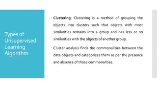 Types of
Unsupervised
Learning
Algorithm
 Clustering: Clustering is a method of grouping the
objects into clusters such that objects with most
similarities remains into a group and has less or no
similarities with the objects of another group.
 Cluster analysis finds the commonalities between the
data objects and categorizes them as per the presence
and absence of those commonalities.
 