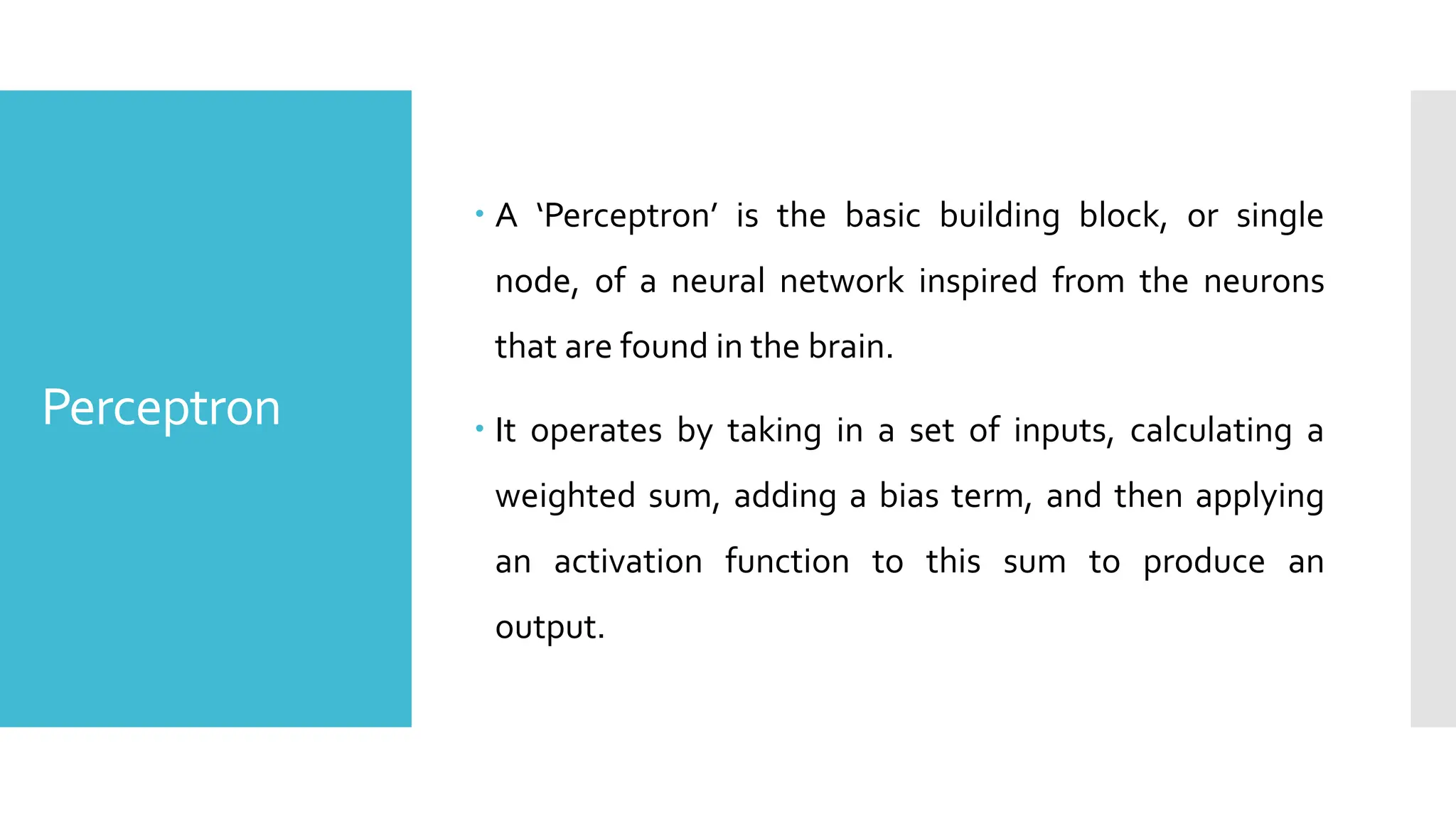 Perceptron
 A ‘Perceptron’ is the basic building block, or single
node, of a neural network inspired from the neurons
that are found in the brain.
 It operates by taking in a set of inputs, calculating a
weighted sum, adding a bias term, and then applying
an activation function to this sum to produce an
output.
 