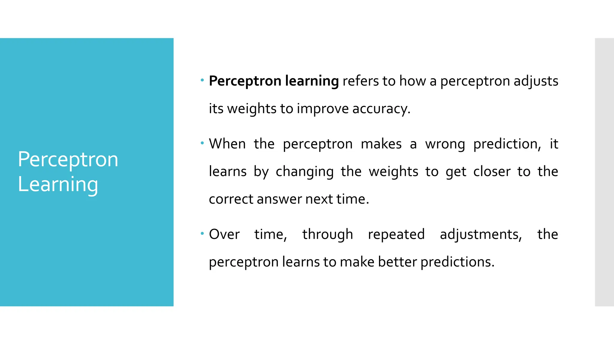 Perceptron
Learning
 Perceptron learning refers to how a perceptron adjusts
its weights to improve accuracy.
 When the perceptron makes a wrong prediction, it
learns by changing the weights to get closer to the
correct answer next time.
 Over time, through repeated adjustments, the
perceptron learns to make better predictions.
 