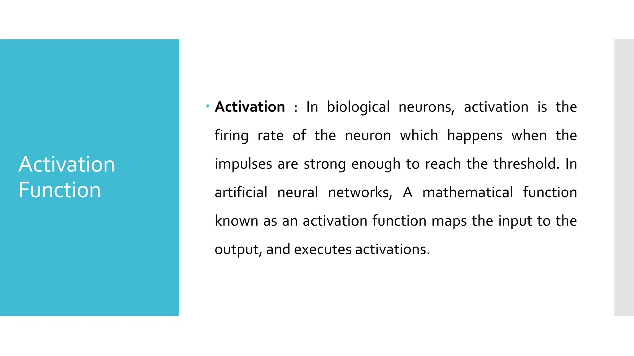Activation
Function
 Activation : In biological neurons, activation is the
firing rate of the neuron which happens when the
impulses are strong enough to reach the threshold. In
artificial neural networks, A mathematical function
known as an activation function maps the input to the
output, and executes activations.
 
