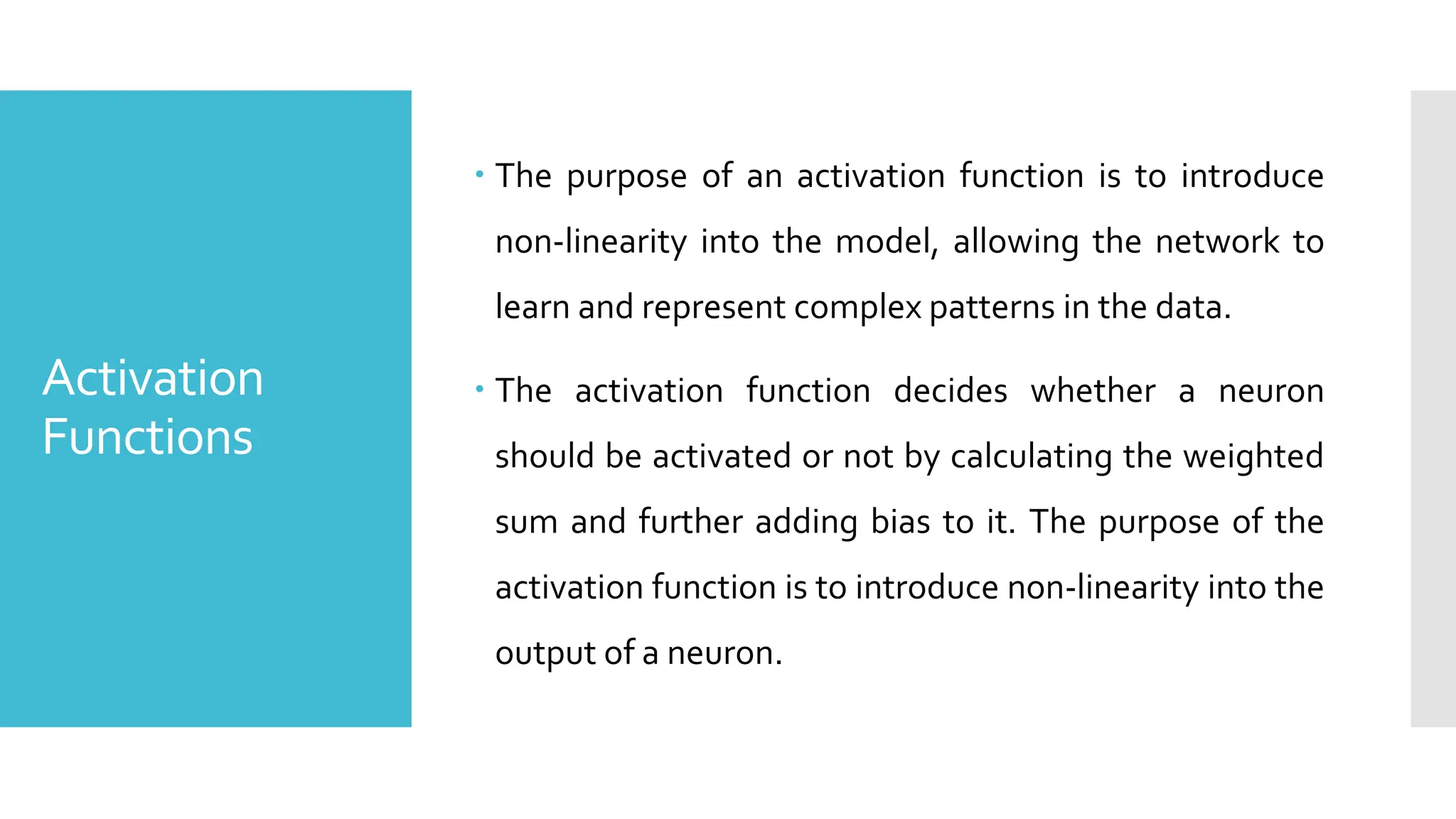 Activation
Functions
 The purpose of an activation function is to introduce
non-linearity into the model, allowing the network to
learn and represent complex patterns in the data.
 The activation function decides whether a neuron
should be activated or not by calculating the weighted
sum and further adding bias to it. The purpose of the
activation function is to introduce non-linearity into the
output of a neuron.
 