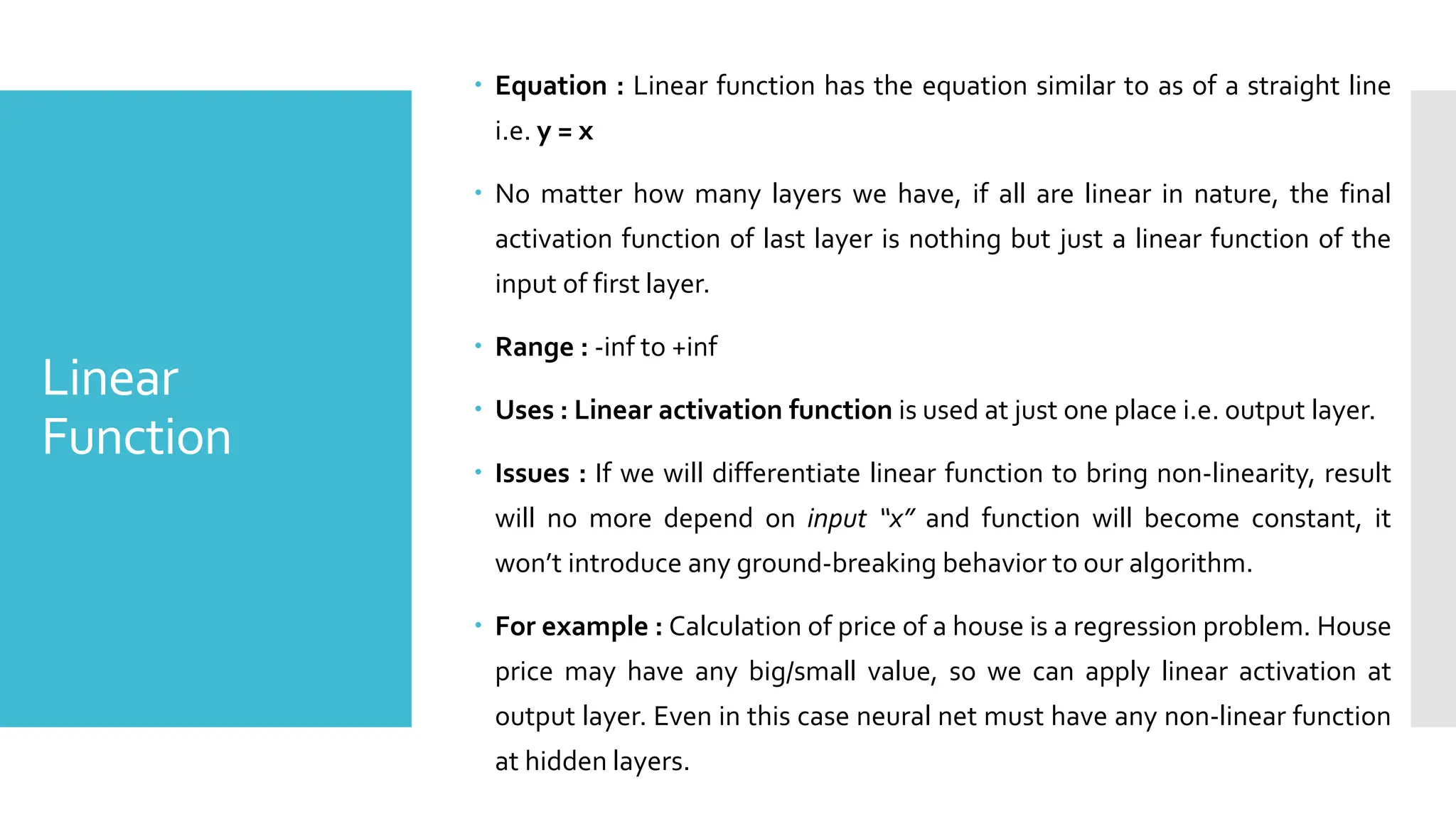 Linear
Function
 Equation : Linear function has the equation similar to as of a straight line
i.e. y = x
 No matter how many layers we have, if all are linear in nature, the final
activation function of last layer is nothing but just a linear function of the
input of first layer.
 Range : -inf to +inf
 Uses : Linear activation function is used at just one place i.e. output layer.
 Issues : If we will differentiate linear function to bring non-linearity, result
will no more depend on input “x” and function will become constant, it
won’t introduce any ground-breaking behavior to our algorithm.
 For example : Calculation of price of a house is a regression problem. House
price may have any big/small value, so we can apply linear activation at
output layer. Even in this case neural net must have any non-linear function
at hidden layers.
 