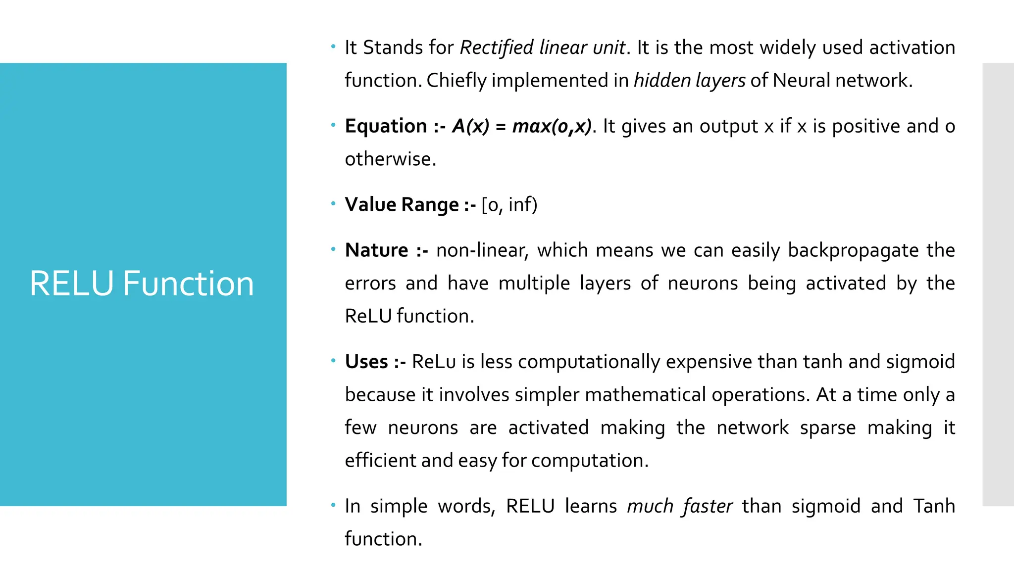 RELU Function
 It Stands for Rectified linear unit. It is the most widely used activation
function. Chiefly implemented in hidden layers of Neural network.
 Equation :- A(x) = max(0,x). It gives an output x if x is positive and 0
otherwise.
 Value Range :- [0, inf)
 Nature :- non-linear, which means we can easily backpropagate the
errors and have multiple layers of neurons being activated by the
ReLU function.
 Uses :- ReLu is less computationally expensive than tanh and sigmoid
because it involves simpler mathematical operations. At a time only a
few neurons are activated making the network sparse making it
efficient and easy for computation.
 In simple words, RELU learns much faster than sigmoid and Tanh
function.
 