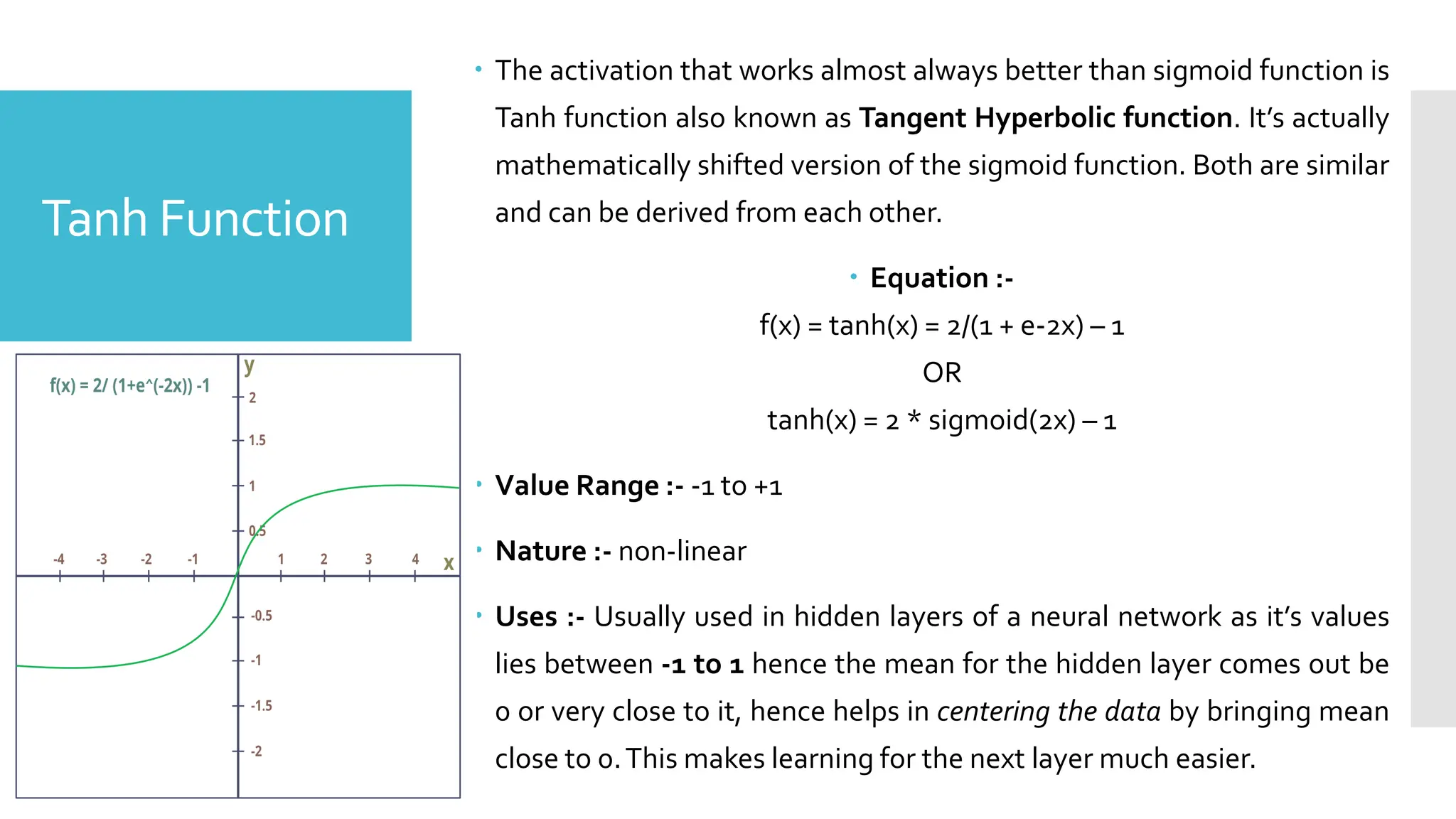 Tanh Function
 The activation that works almost always better than sigmoid function is
Tanh function also known as Tangent Hyperbolic function. It’s actually
mathematically shifted version of the sigmoid function. Both are similar
and can be derived from each other.
 Equation :-
f(x) = tanh(x) = 2/(1 + e-2x) – 1
OR
tanh(x) = 2 * sigmoid(2x) – 1
 Value Range :- -1 to +1
 Nature :- non-linear
 Uses :- Usually used in hidden layers of a neural network as it’s values
lies between -1 to 1 hence the mean for the hidden layer comes out be
0 or very close to it, hence helps in centering the data by bringing mean
close to 0.This makes learning for the next layer much easier.
 