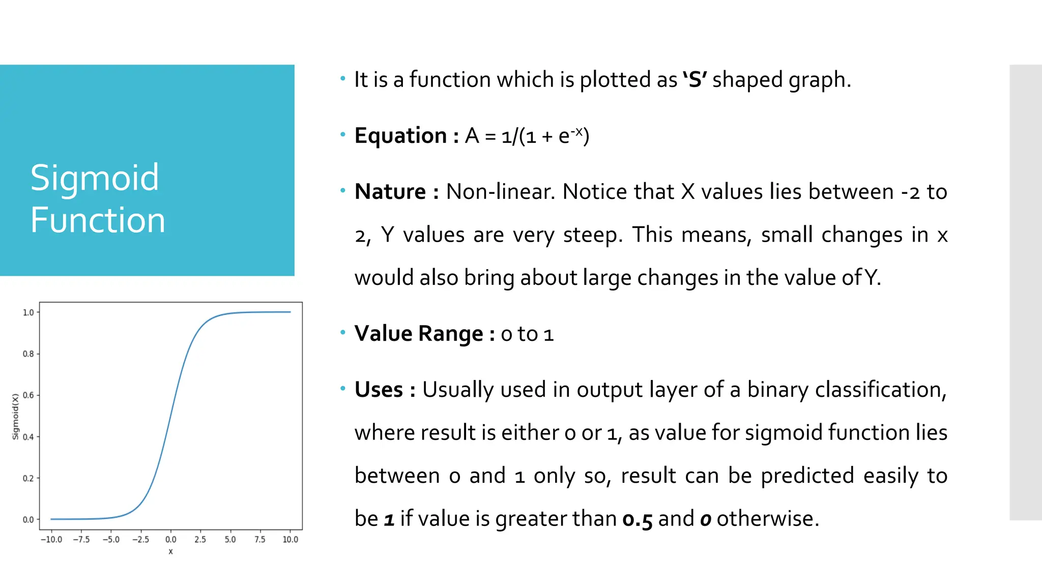 Sigmoid
Function
 It is a function which is plotted as ‘S’ shaped graph.
 Equation : A = 1/(1 + e-x)
 Nature : Non-linear. Notice that X values lies between -2 to
2, Y values are very steep. This means, small changes in x
would also bring about large changes in the value ofY.
 Value Range : 0 to 1
 Uses : Usually used in output layer of a binary classification,
where result is either 0 or 1, as value for sigmoid function lies
between 0 and 1 only so, result can be predicted easily to
be 1 if value is greater than 0.5 and 0 otherwise.
 