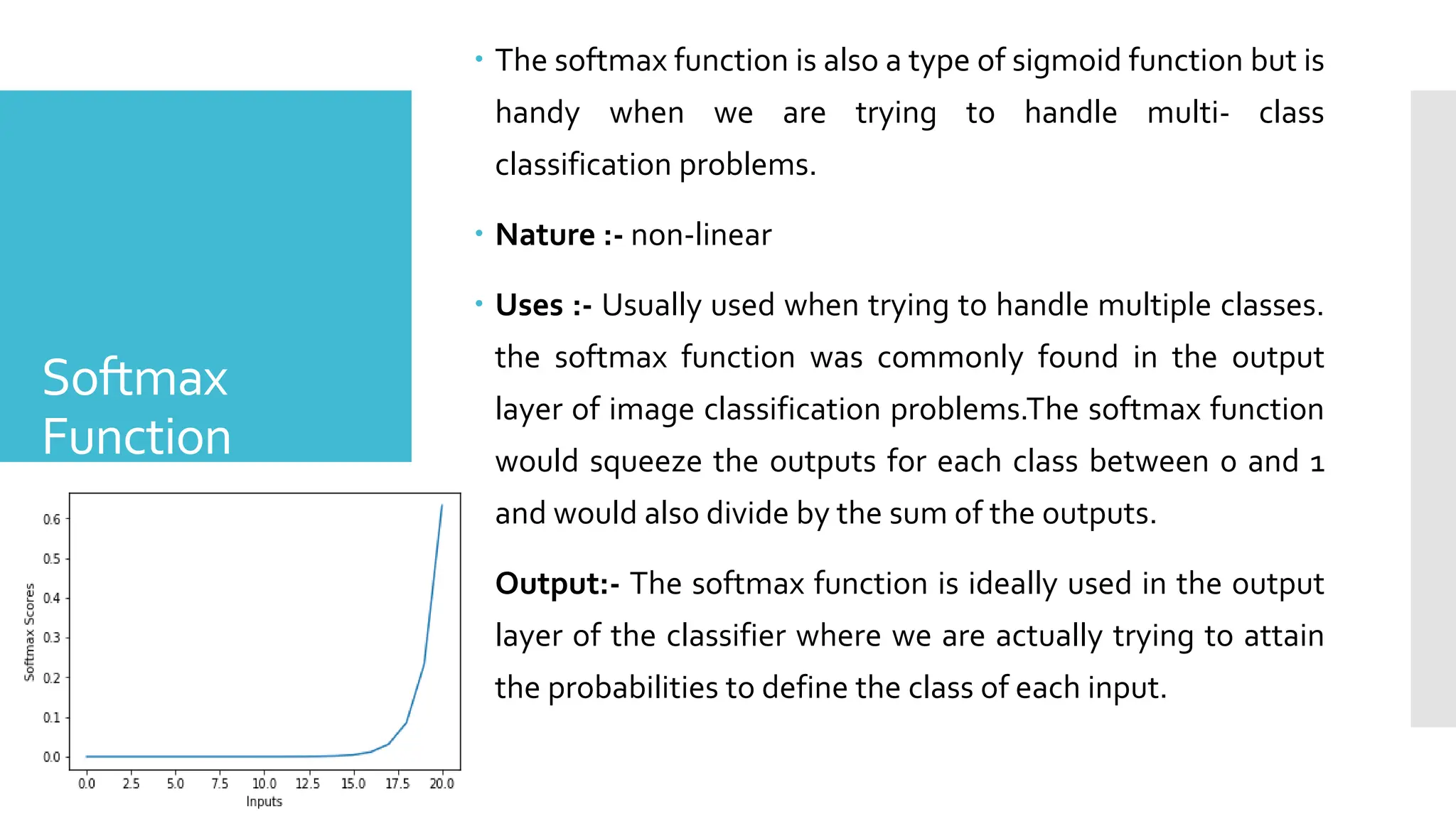 Softmax
Function
 The softmax function is also a type of sigmoid function but is
handy when we are trying to handle multi- class
classification problems.
 Nature :- non-linear
 Uses :- Usually used when trying to handle multiple classes.
the softmax function was commonly found in the output
layer of image classification problems.The softmax function
would squeeze the outputs for each class between 0 and 1
and would also divide by the sum of the outputs.
 Output:- The softmax function is ideally used in the output
layer of the classifier where we are actually trying to attain
the probabilities to define the class of each input.
 